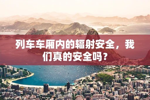 列车车厢内的辐射安全，我们真的安全吗？
