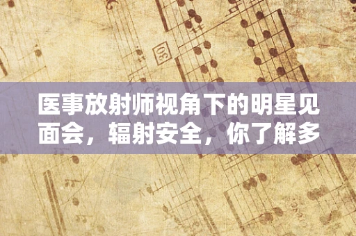 医事放射师视角下的明星见面会，辐射安全，你了解多少？