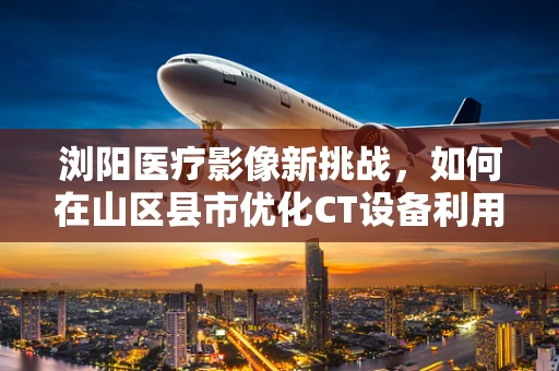 浏阳医疗影像新挑战，如何在山区县市优化CT设备利用率？