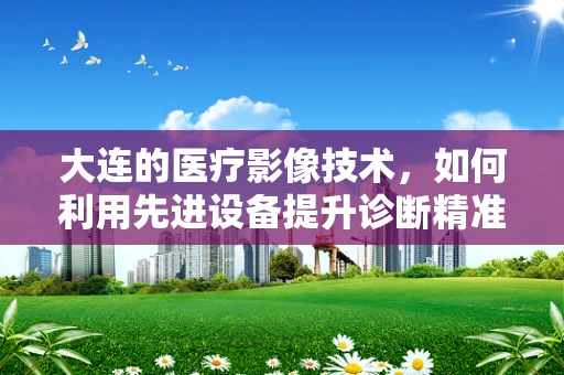 大连的医疗影像技术，如何利用先进设备提升诊断精准度？