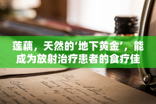 莲藕，天然的‘地下黄金’，能成为放射治疗患者的食疗佳品吗？
