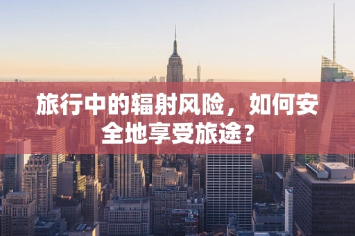 旅行中的辐射风险，如何安全地享受旅途？