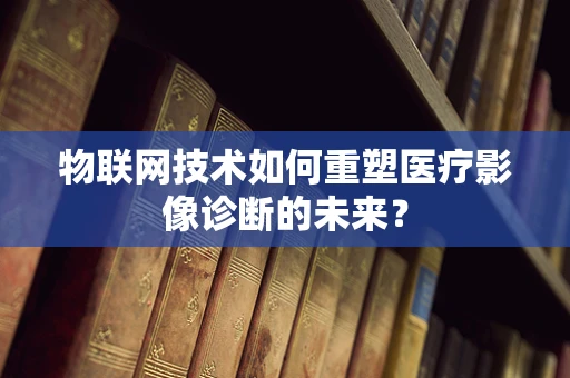 物联网技术如何重塑医疗影像诊断的未来？