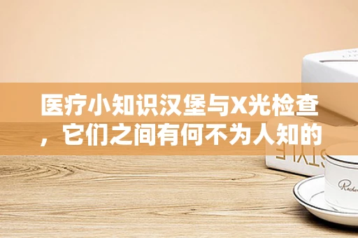 医疗小知识汉堡与X光检查，它们之间有何不为人知的关联？