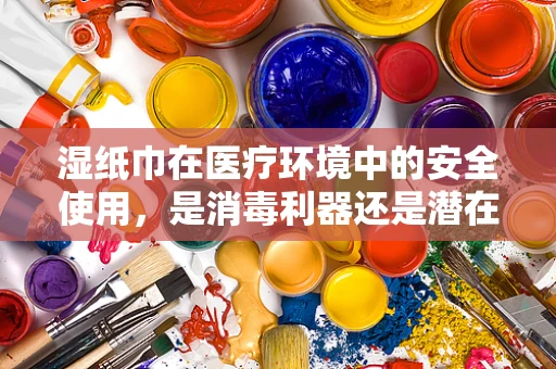 湿纸巾在医疗环境中的安全使用，是消毒利器还是潜在风险？