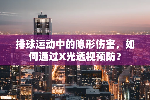 排球运动中的隐形伤害，如何通过X光透视预防？