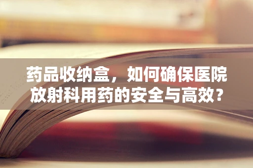 药品收纳盒，如何确保医院放射科用药的安全与高效？