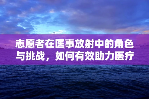志愿者在医事放射中的角色与挑战，如何有效助力医疗安全？