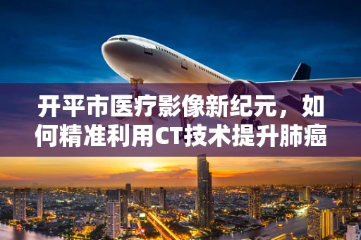 开平市医疗影像新纪元，如何精准利用CT技术提升肺癌早期诊断率？