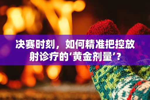 决赛时刻，如何精准把控放射诊疗的‘黄金剂量’？