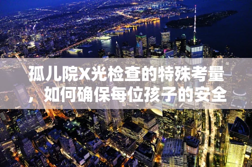 孤儿院X光检查的特殊考量，如何确保每位孩子的安全与舒适？