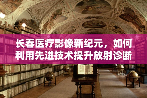 长春医疗影像新纪元，如何利用先进技术提升放射诊断精准度？