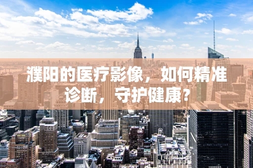 濮阳的医疗影像，如何精准诊断，守护健康？