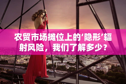 农贸市场摊位上的‘隐形’辐射风险，我们了解多少？