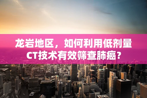 龙岩地区，如何利用低剂量CT技术有效筛查肺癌？
