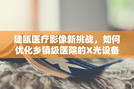 建瓯医疗影像新挑战，如何优化乡镇级医院的X光设备使用效率？