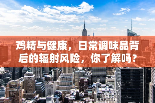 鸡精与健康，日常调味品背后的辐射风险，你了解吗？