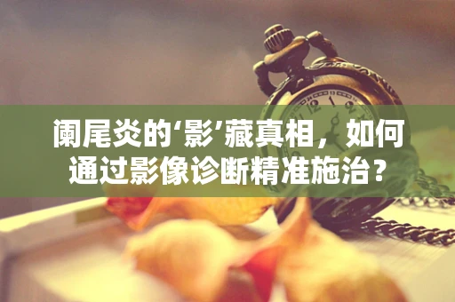 阑尾炎的‘影’藏真相，如何通过影像诊断精准施治？