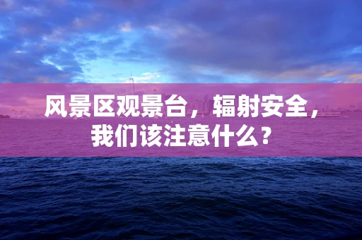 风景区观景台，辐射安全，我们该注意什么？
