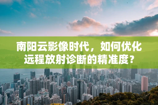 南阳云影像时代，如何优化远程放射诊断的精准度？