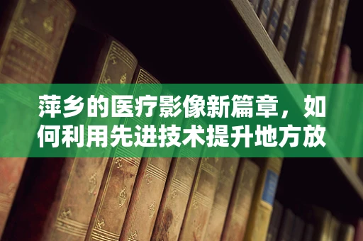 萍乡的医疗影像新篇章，如何利用先进技术提升地方放射诊断精度？