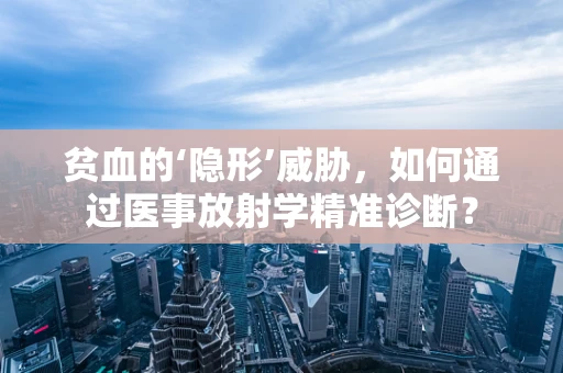 贫血的‘隐形’威胁，如何通过医事放射学精准诊断？