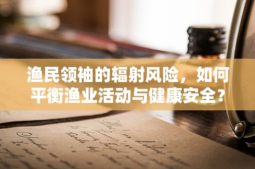 渔民领袖的辐射风险，如何平衡渔业活动与健康安全？