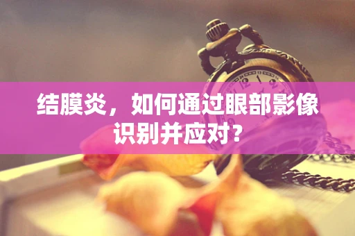 结膜炎，如何通过眼部影像识别并应对？