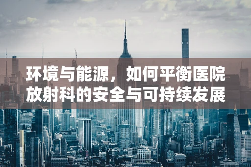 环境与能源，如何平衡医院放射科的安全与可持续发展？
