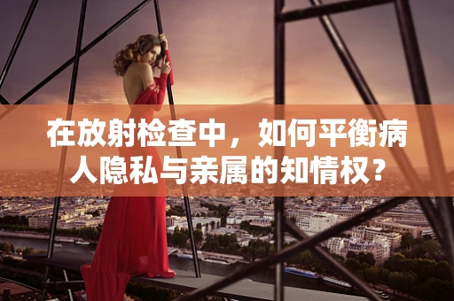 在放射检查中，如何平衡病人隐私与亲属的知情权？