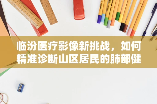 临汾医疗影像新挑战，如何精准诊断山区居民的肺部健康？