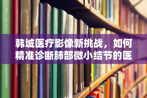 韩城医疗影像新挑战，如何精准诊断肺部微小结节的医事放射学之问