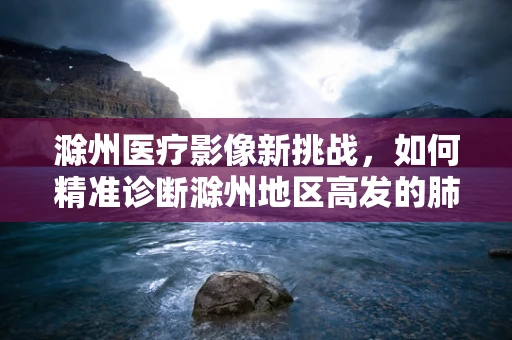 滁州医疗影像新挑战，如何精准诊断滁州地区高发的肺部结节？