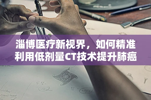 淄博医疗新视界，如何精准利用低剂量CT技术提升肺癌早筛效率？