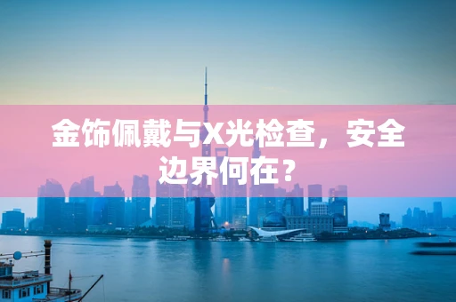 金饰佩戴与X光检查，安全边界何在？
