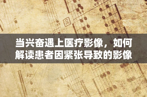 当兴奋遇上医疗影像，如何解读患者因紧张导致的影像异常？