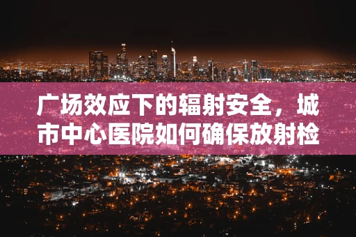 广场效应下的辐射安全，城市中心医院如何确保放射检查的安心环境？