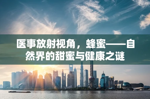 医事放射视角，蜂蜜——自然界的甜蜜与健康之谜