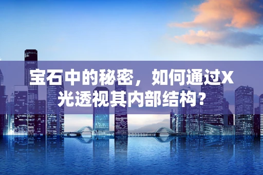宝石中的秘密，如何通过X光透视其内部结构？