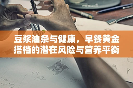 豆浆油条与健康，早餐黄金搭档的潜在风险与营养平衡