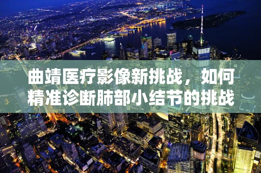 曲靖医疗影像新挑战，如何精准诊断肺部小结节的挑战与策略？