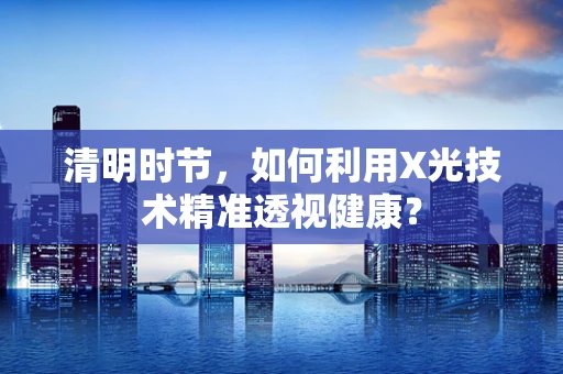 清明时节，如何利用X光技术精准透视健康？
