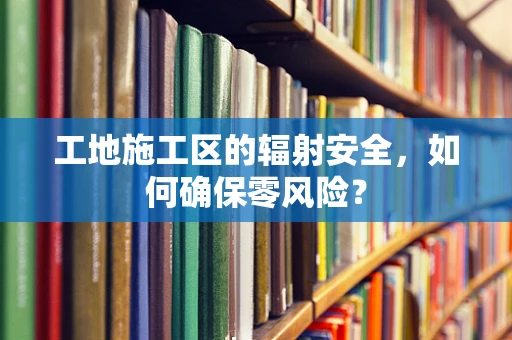 工地施工区的辐射安全，如何确保零风险？