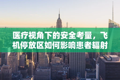 医疗视角下的安全考量，飞机停放区如何影响患者辐射安全？