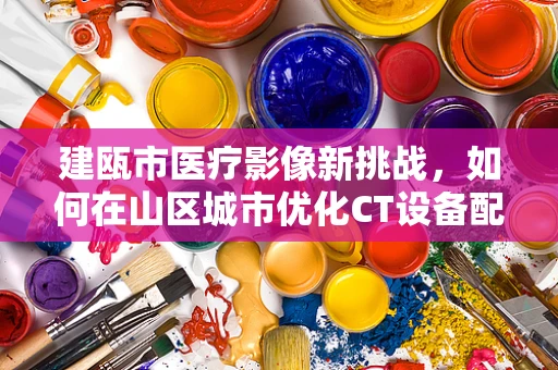 建瓯市医疗影像新挑战，如何在山区城市优化CT设备配置与利用？