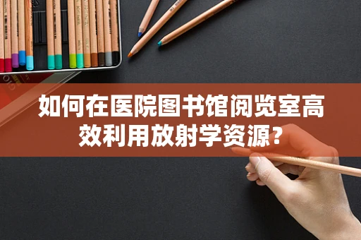 如何在医院图书馆阅览室高效利用放射学资源？