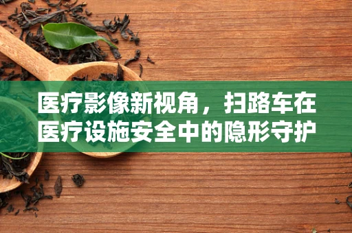 医疗影像新视角，扫路车在医疗设施安全中的隐形守护者？