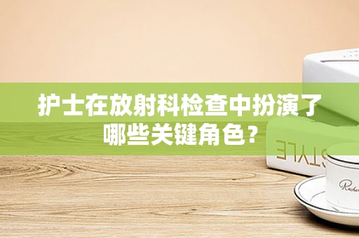 护士在放射科检查中扮演了哪些关键角色？