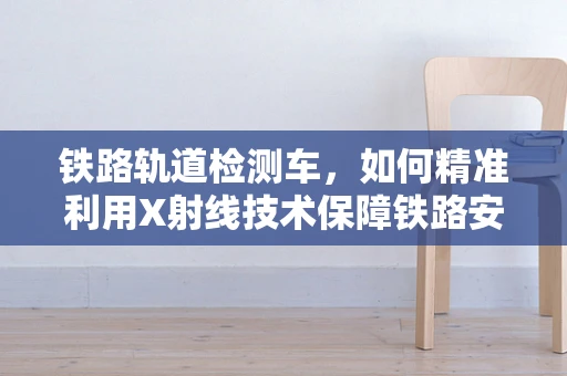 铁路轨道检测车，如何精准利用X射线技术保障铁路安全？