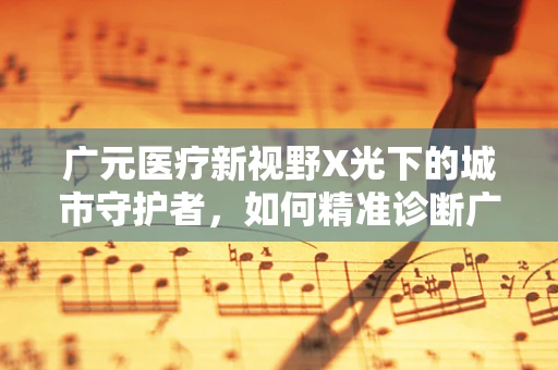 广元医疗新视野X光下的城市守护者，如何精准诊断广元地区的骨骼健康？